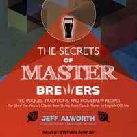 The Secrets of Master Brewers : Techniques, Traditions, and Homebrew Recipes for 26 of the World's Classic Beer Styles, from Czech Pilsner to English Old Ale