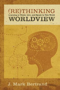 Rethinking Worldview : Learning to Think, Live, and Speak in This World - J. Mark Bertrand