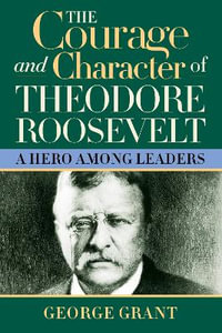 The Courage and Character of Theodore Roosevelt : A Hero Among Leaders - George Grant