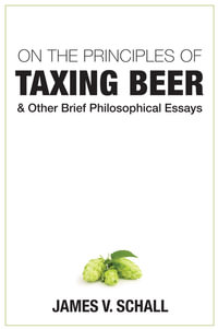 On the Principles of Taxing Beer : and Other Brief Philosophical Essays - James V. Schall