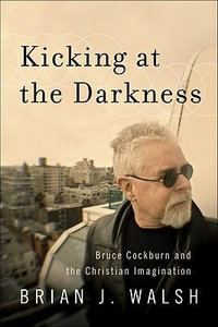 Kicking at the Darkness - Bruce Cockburn and the Christian Imagination - Brian J. Walsh