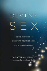 Divine Sex - A Compelling Vision for Christian Relationships in a Hypersexualized Age - Jonathan Grant