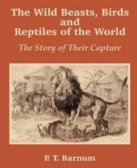 The Wild Beasts, Birds and Reptiles of the World : The Story of Their Capture - P. T. Barnum