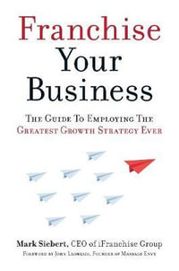 Franchise Your Business : The Guide to Employing the Greatest Growth Strategy Ever - Mark Siebert