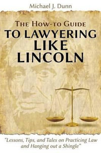 The How-to Guide to Lawyering like Lincoln "Lessons, Tips, and Tales on Practicing Law and Hanging out a Shingle" - Michael J. Dunn