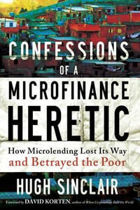 Confessions of a Microfinance Heretic : How Microlending Lost Its Way and Betrayed the Poor - Hugh Sinclair