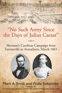 "No Such Army Since the Days of Julius Caesar" : Sherman's Carolinas Campaign from Fayetteville to Averasboro, March 1865 - Mark A Smith