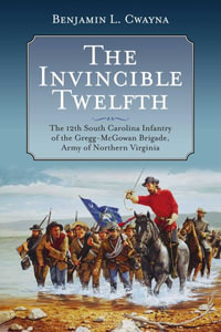 Invincible Twelfth : The 12th South Carolina Infantry of the Gregg-McGowan Brigade, Army of Northern Virginia - BENJAMIN L. CWAYNA