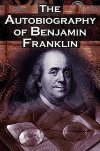 The Autobiography of Benjamin Franklin : In His Own Words, the Life of the Inventor, Philosopher, Satirist, Political Theorist, Statesman, and Diplomat - Benjamin Franklin