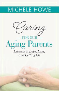 Caring for our Aging Parents : Lessons in Love, Loss and Letting Go - Michele Howe