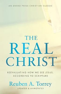 The Real Christ : Reevaluating How We See Jesus, According to Scripture - Reuben A. Torrey