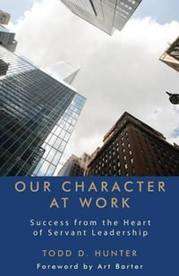 Our Character at Work : Success from the Heart of Servant Leadership - Todd D Hunter