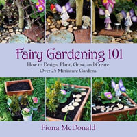 Fairy Gardening 101 : How to Design, Plant, Grow, and Create Over 25 Miniature Gardens - Fiona McDonald