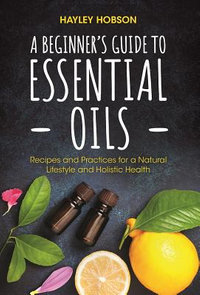 A Beginner's Guide to Essential Oils : Recipes and Practices for a Natural Lifestyle and Holistic Health (Essential Oils Reference Guide, Aromatherapy Book, Homeopathy) - Hayley Hobson