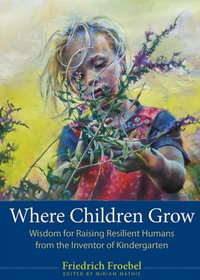 Where Children Grow : Wisdom for Raising Resilient Humans from the Inventor of Kindergarten - Friedrich Froebel