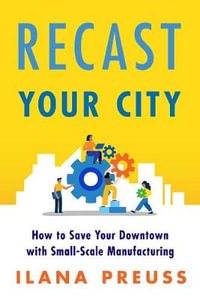 Recast Your City : How to Save Your Downtown with Small-Scale Manufacturing - Ilana Preuss