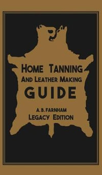 Home Tanning And Leather Making Guide (Legacy Edition) : The Classic Manual For Working With And Preserving Your Own Buckskin, Hides, Skins, and Furs - Albert B. Farnham