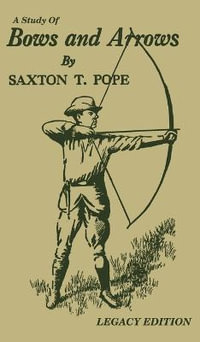 A Study Of Bows And Arrows (Legacy Edition) : Traditional Archery Methods, Equipment Crafting, And Comparison Of Ancient Native American Bows - Saxton T. Pope