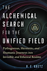 The Alchemical Search for the Unified Field : Pythagorean, Hermetic, and Shamanic Journeys into Invisible and Ethereal Realms - R. E. Kretz