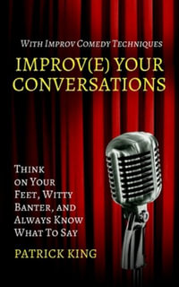 Improve Your Conversations : Think on Your Feet, Witty Banter, and Always Know What To Say with Improv Comedy Techniques - Patrick King