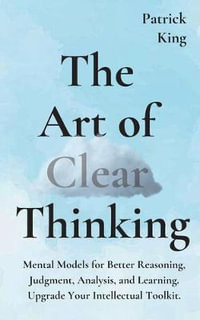 The Art of Clear Thinking : Mental Models for Better Reasoning, Judgment, Analysis, and Learning. Upgrade Your Intellectual Toolkit. - Patrick King