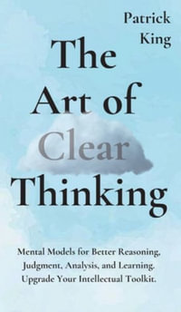 The Art of Clear Thinking : Mental Models for Better Reasoning, Judgment, Analysis, and Learning. Upgrade Your Intellectual Toolkit. - Patrick King