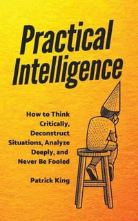 Practical Intelligence : How to Think Critically, Deconstruct Situations, Analyze Deeply, and Never Be Fooled - Patrick King