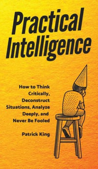 Practical Intelligence : How to Think Critically, Deconstruct Situations, Analyze Deeply, and Never Be Fooled - Patrick King