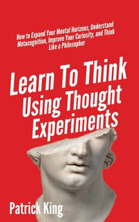 Learn To Think Using Thought Experiments : How to Expand Your Mental Horizons, Understand Metacognition, Improve Your Curiosity, and Think Like a Philosopher - Patrick King