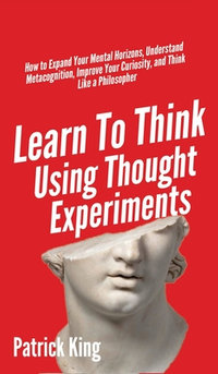 Learn To Think Using Thought Experiments : How to Expand Your Mental Horizons, Understand Metacognition, Improve Your Curiosity, and Think Like a Philosopher - Patrick King