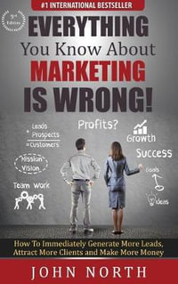 Everything You Know About Marketing Is Wrong! : How to Immediately Generate More Leads, Attract More Clients and Make More Money - John North