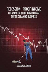 Recession-Proof Income : Cleaning Up in the Commercial Office Cleaning Business - Douglas A. Smith