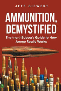 Ammunition, Demystified : The (non) Bubba's Guide to How Ammo Really Works - Jeff Siewert