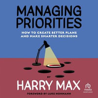 Managing Priorities : How to Create Better Plans and Make Smarter Decisions - Harry Max