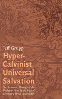 Hyper-Calvinist Universal Salvation : The Systematic Theology of the Unchosen Saved by the Lake of Consuming Fire at the Eschaton - Jeff Grupp