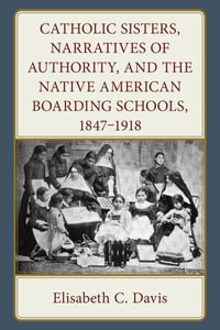 Catholic Sisters, Narratives of Authority, and the Native American Boarding Schools, 1847-1918 - Elisabeth C. Davis