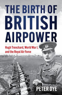 The Birth of British Airpower : Hugh Trenchard, World War I, and the Royal Air Force - Peter John Dye