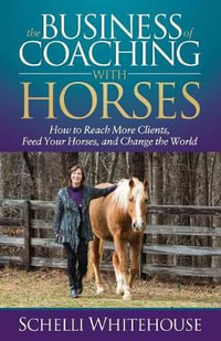 The Business of Coaching with Horses : How to Reach More Clients, Feed Your Horses, and Change the World - Schelli Whitehouse