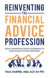 Reinventing the Financial Advice Profession : From Commission Driven Salespeople to Multi-Million Pound Businesses - Paul Harper