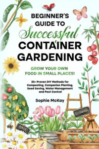 Beginner's Guide to Successful Container Gardening : Grow Your Own Food in Small Places! 25+ Proven DIY Methods for Composting, Companion Planting, See - Sophie McKay