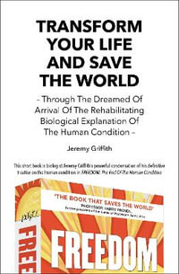 Transform Your Life And Save The World : Through The Dreamed Of Arrival Of The Rehabilitating Biological Explanation Of The Human Condition - Jeremy Griffith