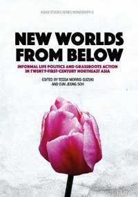 New Worlds from Below : Informal life politics and grassroots action in twenty-first-century Northeast Asia - Tessa Morris-Suzuki