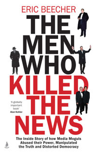 The Men Who Killed the News : The inside story of how media moguls abused their power, manipulated the truth and distorted democracy - Eric Beecher