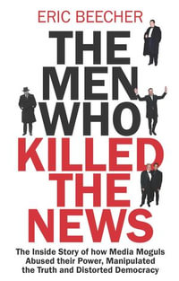 The Men Who Killed the News : The inside story of how media moguls abused their power, manipulated the truth and distorted democracy - Eric Beecher