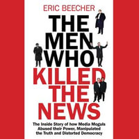 The Men Who Killed the News : The inside story of how media moguls abused their power, manipulated the truth and distorted democracy - Eric Beecher