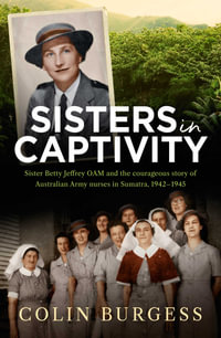 Sisters in Captivity : Sister Betty Jeffrey OAM and the courageous story of Australian Army nurses in Sumatra, 1942â"1945 - Colin Burgess