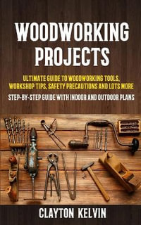 Woodworking Projects : Ultimate Guide to Woodworking Tools, Workshop Tips, Safety Precautions and Lots More (Step-by-step Guide With Indoor and Outdoor Plans) - Clayton Kelvin