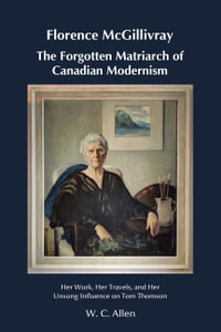 Florence McGillivray The Forgotten Matriarch of Canadian Modernism : Her Work, Her Travels, and Her Unsung Influence on Tom Thomson - W. C. Allen