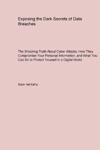 Exposing the Dark Secrets of Data Breaches : The Shocking Truth About Cyber Attacks How They Compromise Your Personal Information and What You Can Do to Protect Yourself in a Digital World - Black Hat Kathy