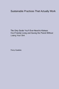 Sustainable Practices That Actually Work : The Only Guide You'll Ever Need to Kickass Eco-Friendly Living and Saving the Planet Without Losing Your Shit - Percy Hawkins